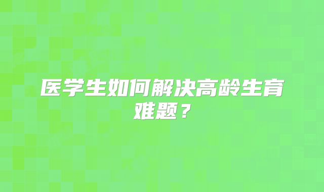 医学生如何解决高龄生育难题？