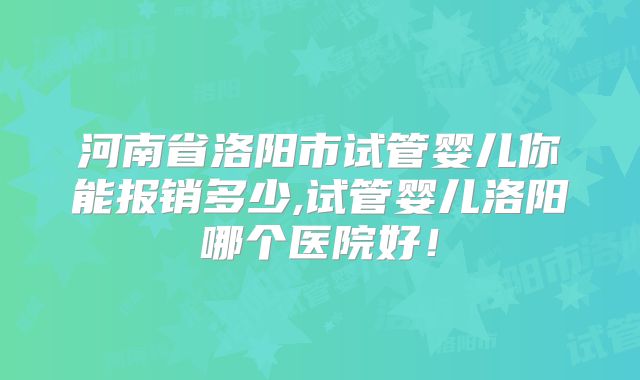 河南省洛阳市试管婴儿你能报销多少,试管婴儿洛阳哪个医院好！