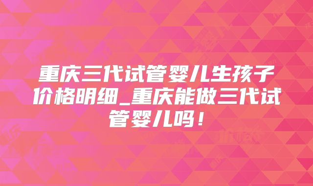 重庆三代试管婴儿生孩子价格明细_重庆能做三代试管婴儿吗！