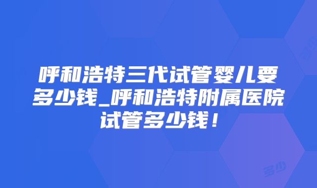 呼和浩特三代试管婴儿要多少钱_呼和浩特附属医院试管多少钱！