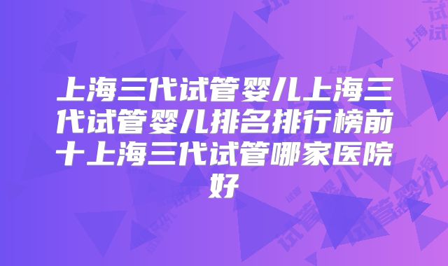 上海三代试管婴儿上海三代试管婴儿排名排行榜前十上海三代试管哪家医院好