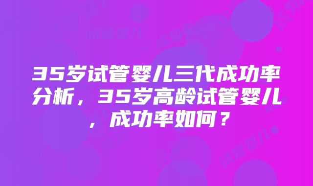35岁试管婴儿三代成功率分析,35岁高龄试管婴儿,成功率如何?
