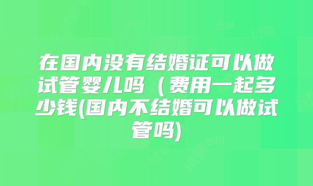 在国内没有结婚证可以做试管婴儿吗（费用一起多少钱(国内不结婚可以做试管吗)