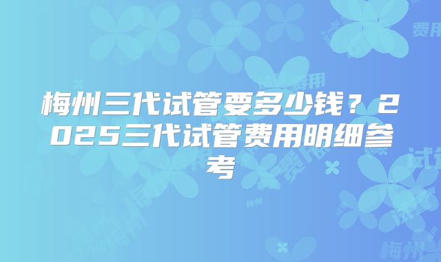 梅州三代试管要多少钱？2025三代试管费用明细参考