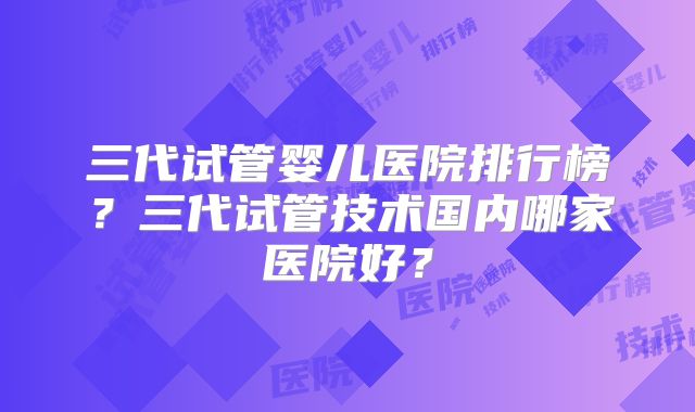 三代试管婴儿医院排行榜？三代试管技术国内哪家医院好？