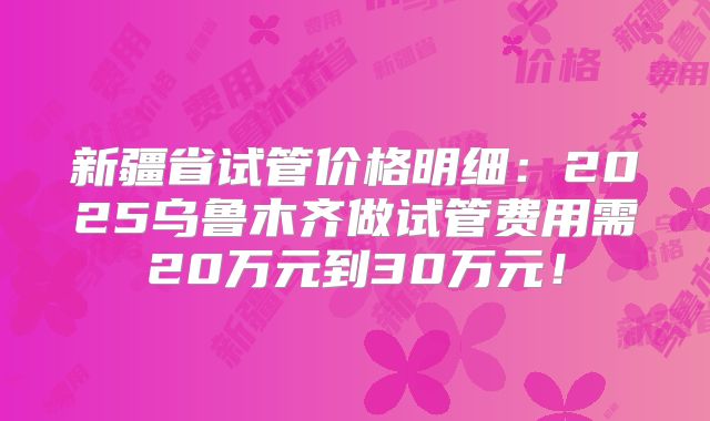 新疆省试管价格明细：2025乌鲁木齐做试管费用需20万元到30万元！