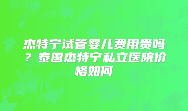 杰特宁试管婴儿费用贵吗？泰国杰特宁私立医院价格如何