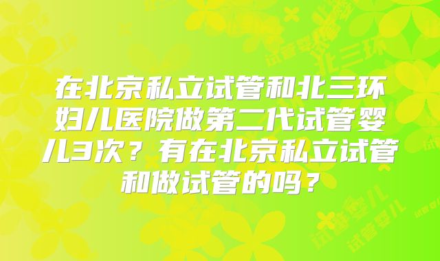 在北京私立试管和北三环妇儿医院做第二代试管婴儿3次?有在北京私立试管和做试管的吗?