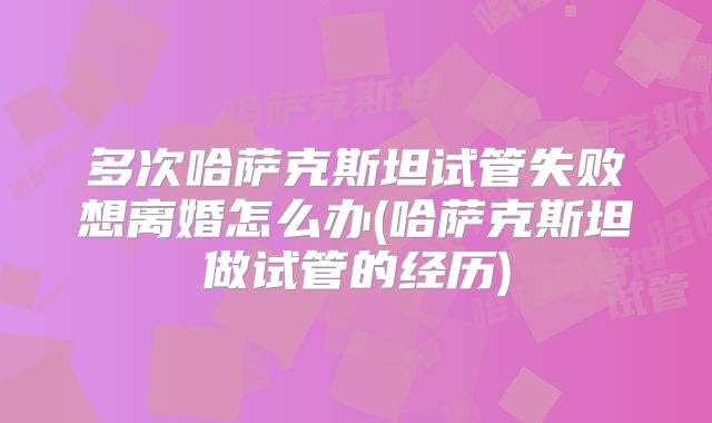多次哈萨克斯坦试管失败想离婚怎么办(哈萨克斯坦做试管的经历)