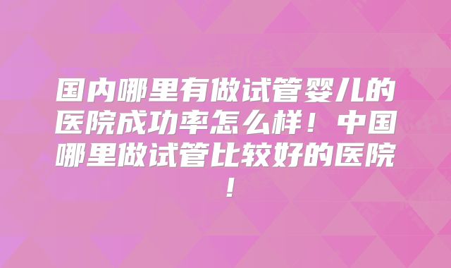 国内哪里有做试管婴儿的医院成功率怎么样！中国哪里做试管比较好的医院！