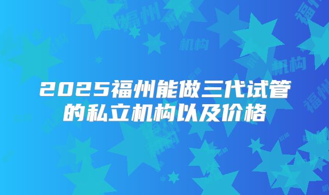 2025福州能做三代试管的私立机构以及价格