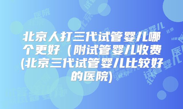 北京人打三代试管婴儿哪个更好（附试管婴儿收费(北京三代试管婴儿比较好的医院)