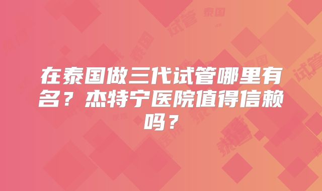 在泰国做三代试管哪里有名?杰特宁医院值得信赖吗?