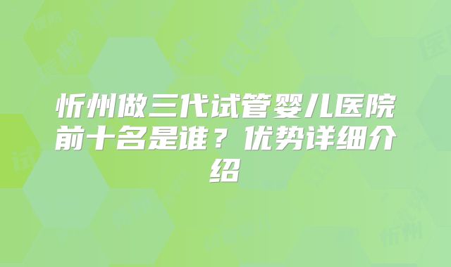 忻州做三代试管婴儿医院前十名是谁？优势详细介绍