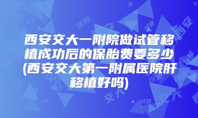 西安交大一附院做试管移植成功后的保胎费要多少(西安交大第一附属医院肝移植好吗)