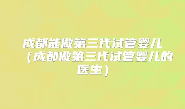 成都能做第三代试管婴儿（成都做第三代试管婴儿的医生）