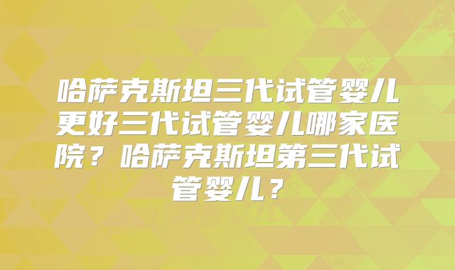 哈萨克斯坦三代试管婴儿更好三代试管婴儿哪家医院？哈萨克斯坦第三代试管婴儿？