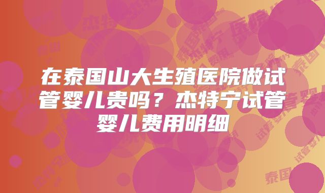 在泰国山大生殖医院做试管婴儿贵吗？杰特宁试管婴儿费用明细