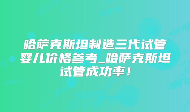 哈萨克斯坦制造三代试管婴儿价格参考_哈萨克斯坦试管成功率!