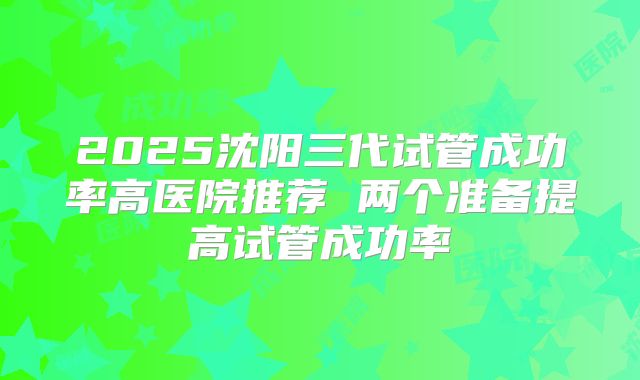 2025沈阳三代试管成功率高医院推荐 两个准备提高试管成功率