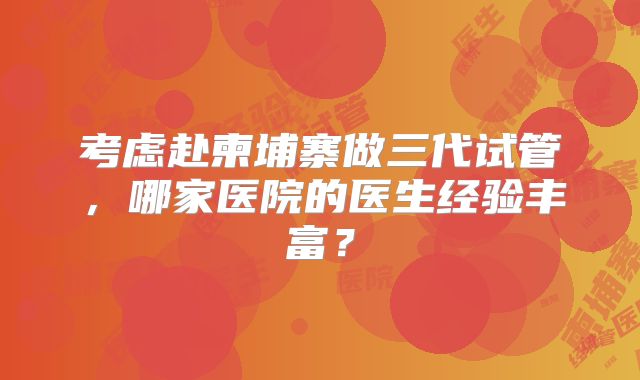考虑赴柬埔寨做三代试管,哪家医院的医生经验丰富?