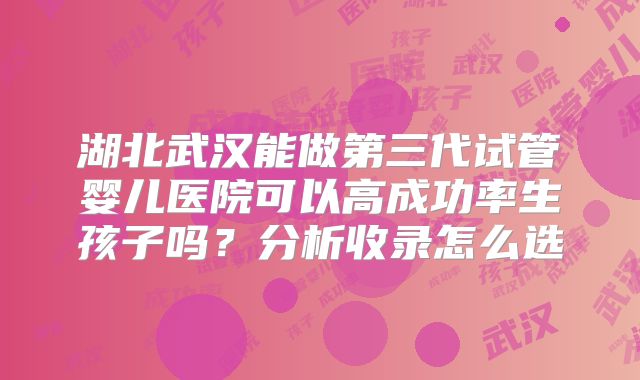 湖北武汉能做第三代试管婴儿医院可以高成功率生孩子吗？分析收录怎么选