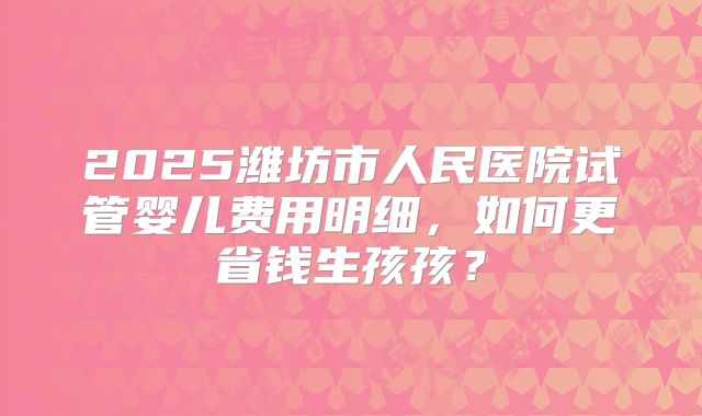 2025潍坊市人民医院试管婴儿费用明细，如何更省钱生孩孩？