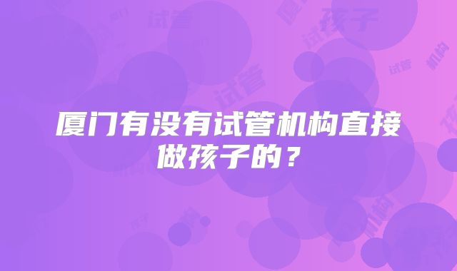 厦门有没有试管机构直接做孩子的?