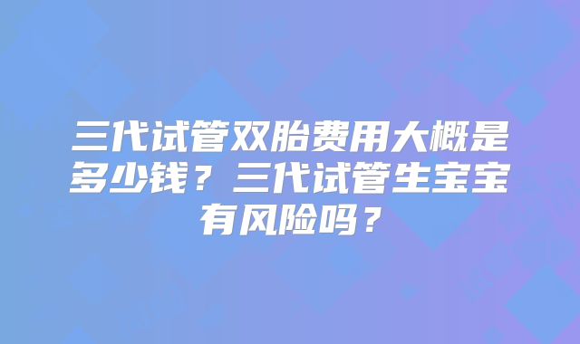 三代试管双胎费用大概是多少钱？三代试管生宝宝有风险吗？
