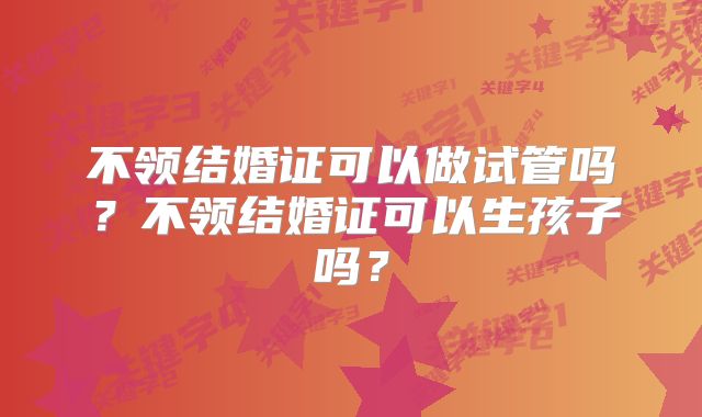 不领结婚证可以做试管吗?不领结婚证可以生孩子吗?