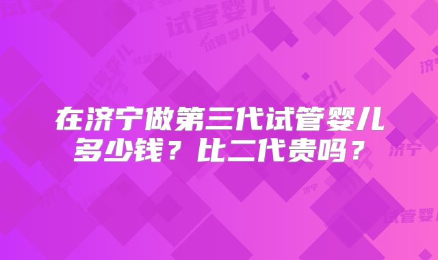 在济宁做第三代试管婴儿多少钱?比二代贵吗?