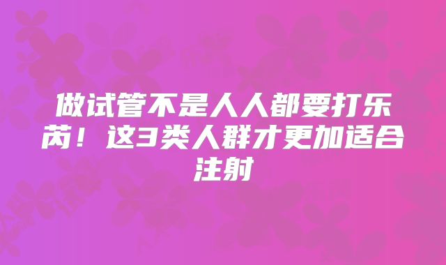 做试管不是人人都要打乐芮！这3类人群才更加适合注射