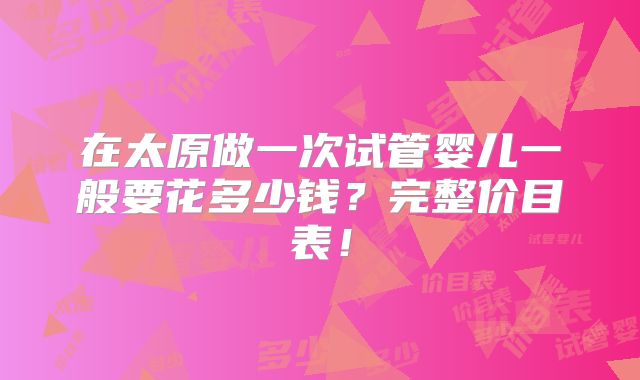 在太原做一次试管婴儿一般要花多少钱？完整价目表！