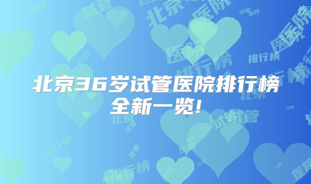 北京36岁试管医院排行榜全新一览!