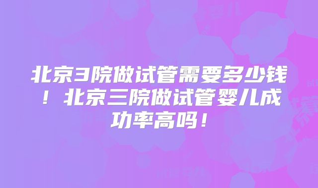北京3院做试管需要多少钱！北京三院做试管婴儿成功率高吗！