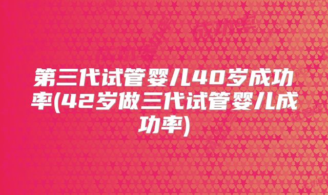 第三代试管婴儿40岁成功率(42岁做三代试管婴儿成功率)