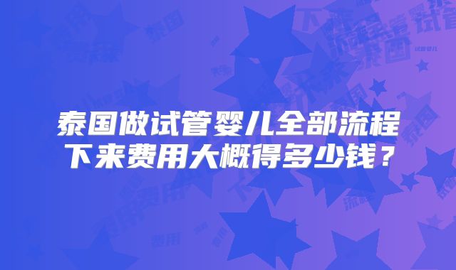 泰国做试管婴儿全部流程下来费用大概得多少钱?