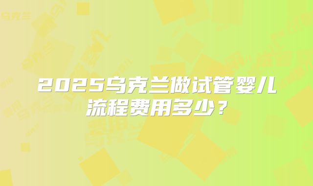 2025乌克兰做试管婴儿流程费用多少？