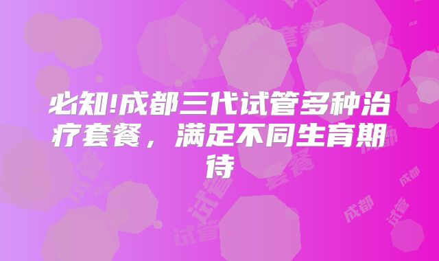 必知!成都三代试管多种治疗套餐，满足不同生育期待