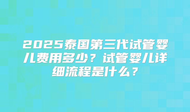2025泰国第三代试管婴儿费用多少？试管婴儿详细流程是什么？