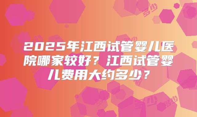 2025年江西试管婴儿医院哪家较好？江西试管婴儿费用大约多少？
