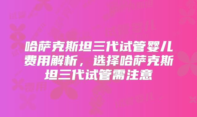 哈萨克斯坦三代试管婴儿费用解析，选择哈萨克斯坦三代试管需注意
