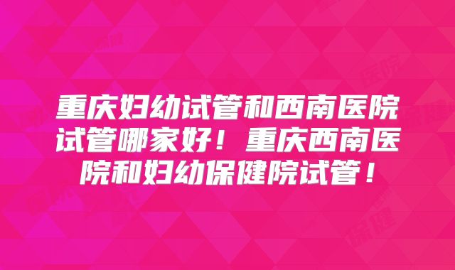 重庆妇幼试管和西南医院试管哪家好!重庆西南医院和妇幼保健院试管!