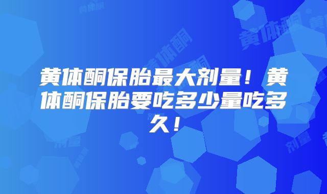 黄体酮保胎最大剂量!黄体酮保胎要吃多少量吃多久!