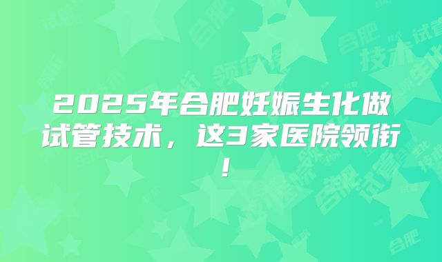 2025年合肥妊娠生化做试管技术,这3家医院领衔!