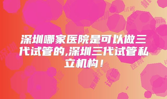 深圳哪家医院是可以做三代试管的,深圳三代试管私立机构！