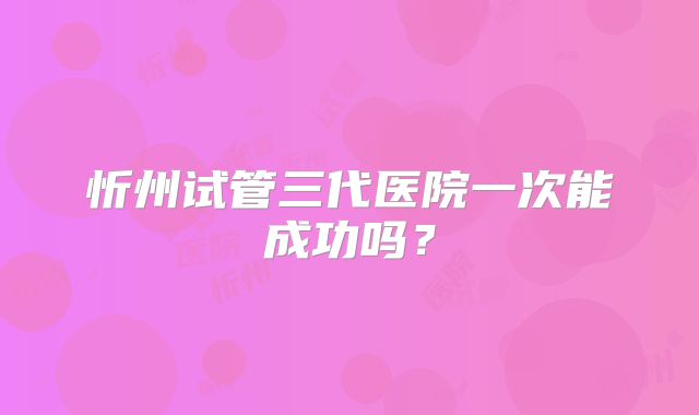 忻州试管三代医院一次能成功吗?