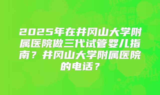 2025年在井冈山大学附属医院做三代试管婴儿指南?井冈山大学附属医院的电话?