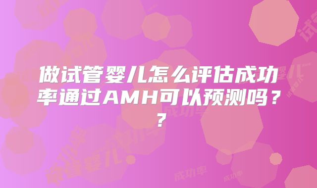 做试管婴儿怎么评估成功率通过AMH可以预测吗??