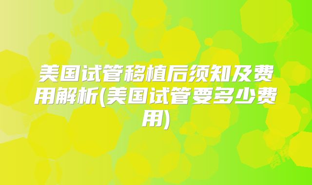 美国试管移植后须知及费用解析(美国试管要多少费用)